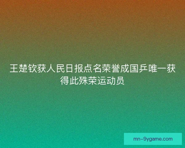 王楚钦获人民日报点名荣誉成国乒唯一获得此殊荣运动员