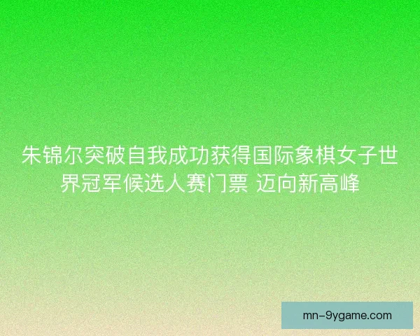 朱锦尔突破自我成功获得国际象棋女子世界冠军候选人赛门票 迈向新高峰