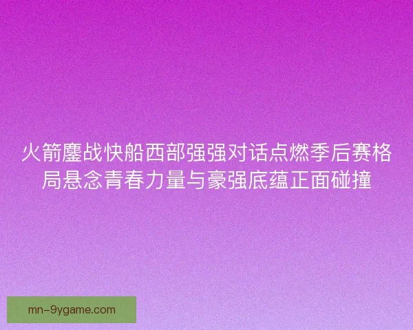 火箭鏖战快船西部强强对话点燃季后赛格局悬念青春力量与豪强底蕴正面碰撞 火箭鏖战快船西部强强对话点燃季后赛格局悬念青春力量与豪强底蕴正面碰撞