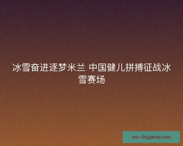 冰雪奋进逐梦米兰 中国健儿拼搏征战冰雪赛场