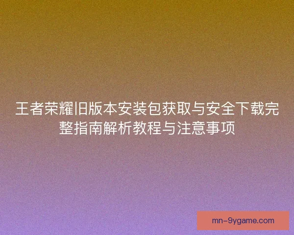 王者荣耀旧版本安装包获取与安全下载完整指南解析教程与注意事项 王者荣耀旧版本安装包获取与安全下载完整指南解析教程与注意事项