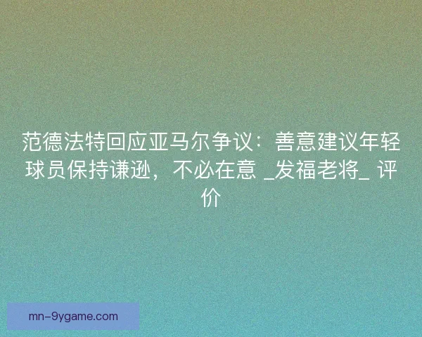 范德法特回应亚马尔争议：善意建议年轻球员保持谦逊，不必在意 _发福老将_ 评价