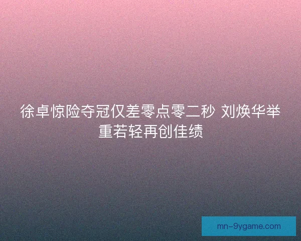 徐卓惊险夺冠仅差零点零二秒 刘焕华举重若轻再创佳绩