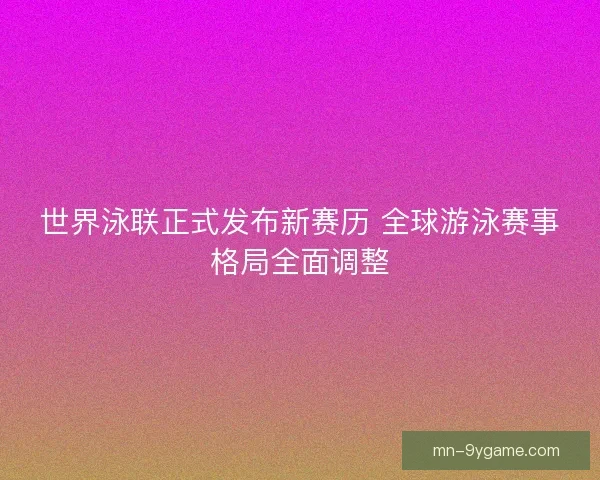 世界泳联正式发布新赛历 全球游泳赛事格局全面调整 世界泳联正式发布新赛历 全球游泳赛事格局全面调整